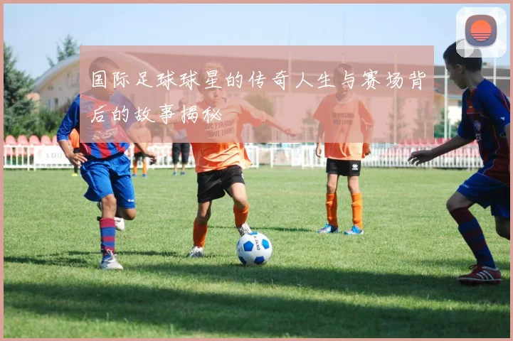 国际足球球星的传奇人生与赛场背后的故事揭秘